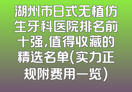 湖州市日式无植仿生牙科医院排名前十强，值得收藏的精选名单（实力正规附费用一览）