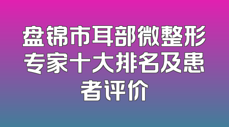 盘锦市耳部微整形专家十大排名及患者评价