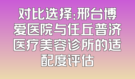 对比选择：邢台博爱医院与任丘普济医疗美容诊所的适配度评估