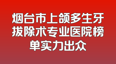 烟台市上颌多生牙拔除术专业医院榜单实力出众