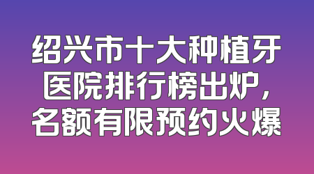 绍兴市十大种植牙医院排行榜出炉，名额有限预约火爆