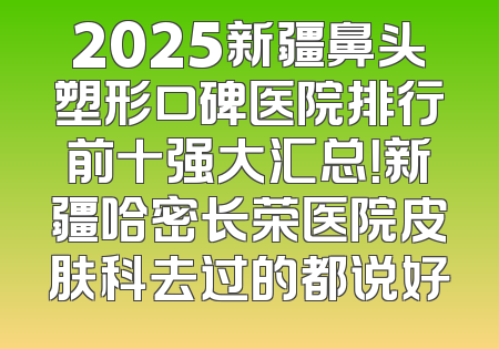 2025新疆鼻头塑形口碑医院排行前十强大汇总！新疆哈密长荣医院皮肤科去过的都说好