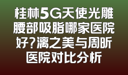 桂林5G天使光雕腰部吸脂哪家医院好？漓之美与周昕医院对比分析