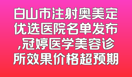 白山市注射奥美定优选医院名单发布，冠婷医学美容诊所效果价格超预期