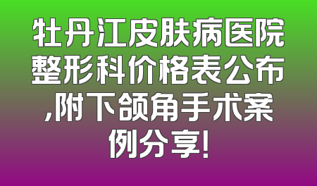 牡丹江皮肤病医院整形科价格表公布，附下颌角手术案例分享！