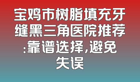 宝鸡市树脂填充牙缝黑三角医院推荐：靠谱选择，避免失误