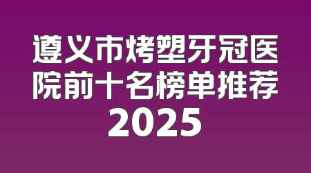 遵义市烤塑牙冠医院前十名榜单推荐2025