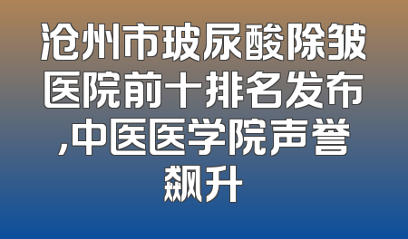 沧州市玻尿酸除皱医院前十排名发布，中医医学院声誉飙升