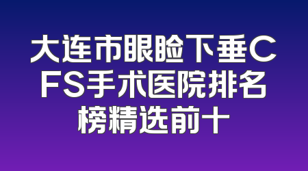大连市眼睑下垂CFS手术医院排名榜精选前十