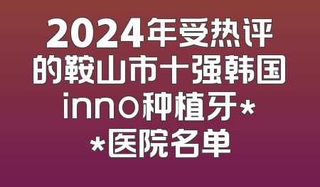 2024年受热评的鞍山市十强韩国inno种植牙**医院名单