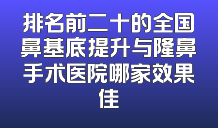 排名前二十的全国鼻基底提升与隆鼻手术医院哪家效果佳