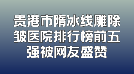 贵港市隋冰线雕除皱医院排行榜前五强被网友盛赞