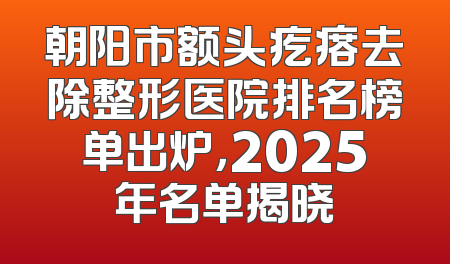 朝阳市额头疙瘩去除整形医院排名榜单出炉，2025年名单揭晓