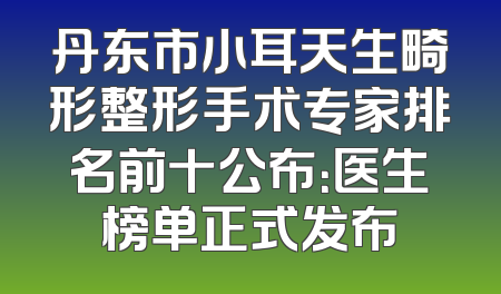 丹东市小耳天生畸形整形手术专家排名前十公布：医生榜单正式发布