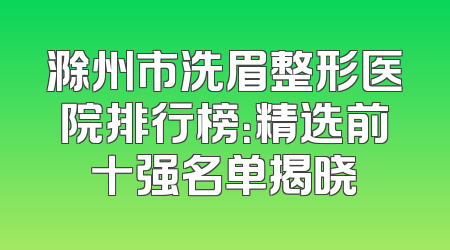 滁州市洗眉整形医院排行榜：精选前十强名单揭晓