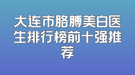 大连市胳膊美白医生排行榜前十强推荐