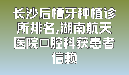 长沙后槽牙种植诊所排名，湖南航天医院口腔科获患者信赖