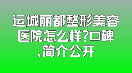 运城丽都整形美容医院怎么样？口碑、简介公开