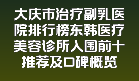 大庆市治疗副乳医院排行榜东韩医疗美容诊所入围前十推荐及口碑概览