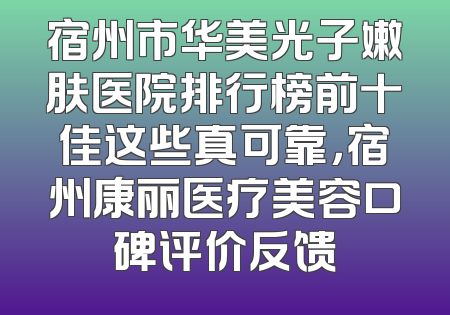 宿州市华美光子嫩肤医院排行榜前十佳这些真可靠，宿州康丽医疗美容口碑评价反馈