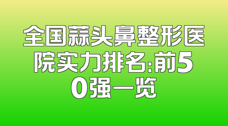 全国蒜头鼻整形医院实力排名：前50强一览