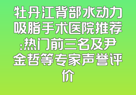 牡丹江背部水动力吸脂手术医院推荐：热门前三名及尹金哲等专家声誉评价
