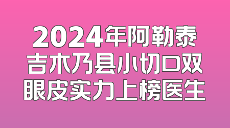 2024年阿勒泰吉木乃县小切口双眼皮实力上榜医生