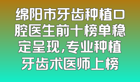 绵阳市牙齿种植口腔医生前十榜单稳定呈现，专业种植牙齿术医师上榜