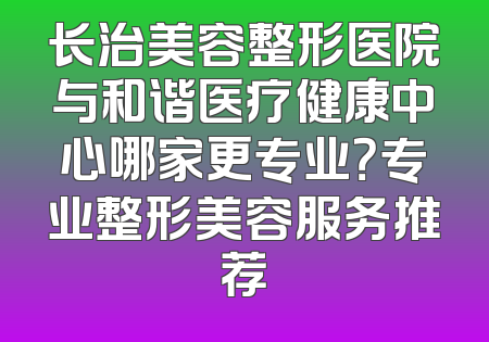 长治美容整形医院与和谐医疗健康中心哪家更专业？专业整形美容服务推荐