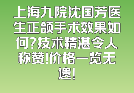 上海九院沈国芳医生正颌手术效果如何？技术精湛令人称赞！价格一览无遗！