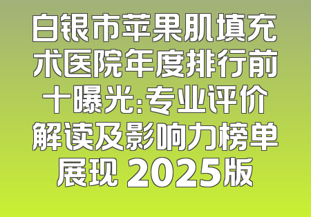 白银市苹果肌填充术医院年度排行前十曝光：专业评价解读及影响力榜单展现 2025版