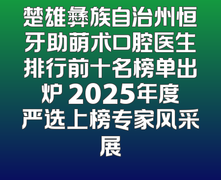 楚雄彝族自治州恒牙助萌术口腔医生排行前十名榜单出炉 2025年度严选上榜专家风采展
