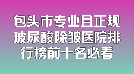 包头市专业且正规玻尿酸除皱医院排行榜前十名必看