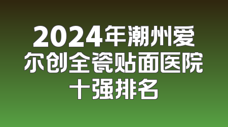 2024年潮州爱尔创全瓷贴面医院十强排名