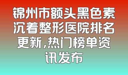 锦州市额头黑色素沉着整形医院排名更新，热门榜单资讯发布