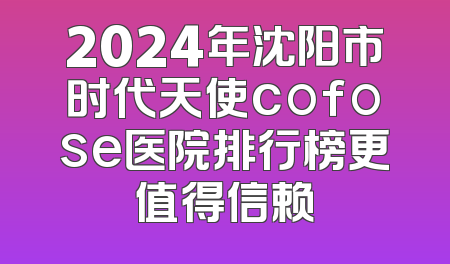 2024年沈阳市时代天使cofose医院排行榜更值得信赖