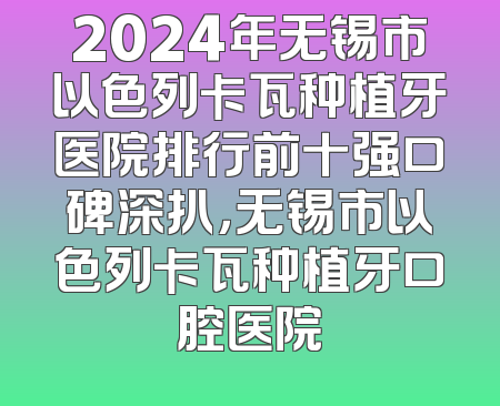 2024年无锡市以色列卡瓦种植牙医院排行前十强口碑深扒，无锡市以色列卡瓦种植牙口腔医院