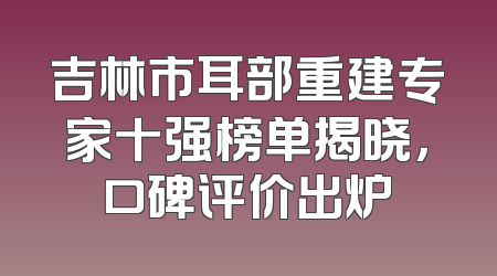 吉林市耳部重建专家十强榜单揭晓，口碑评价出炉