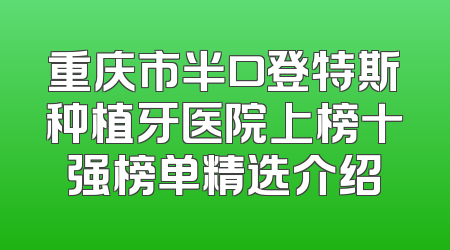重庆市半口登特斯种植牙医院上榜十强榜单精选介绍