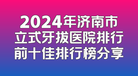 2024年济南市立式牙拔医院排行前十佳排行榜分享