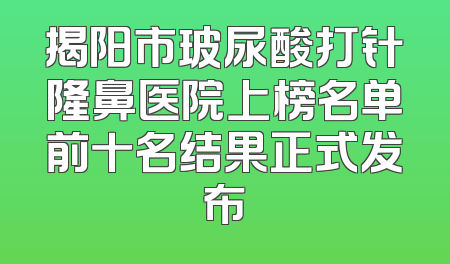 揭阳市玻尿酸打针隆鼻医院上榜名单前十名结果正式发布