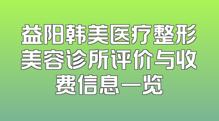 益阳韩美医疗整形美容诊所评价与收费信息一览