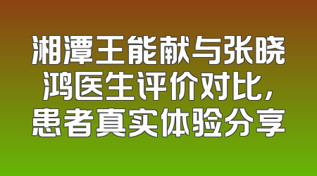 湘潭王能献与张晓鸿医生评价对比，患者真实体验分享