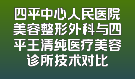 四平中心人民医院美容整形外科与四平王清纯医疗美容诊所技术对比