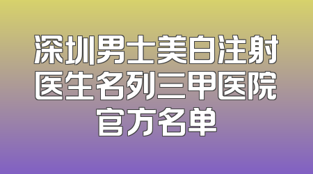 深圳男士美白注射医生名列三甲医院官方名单