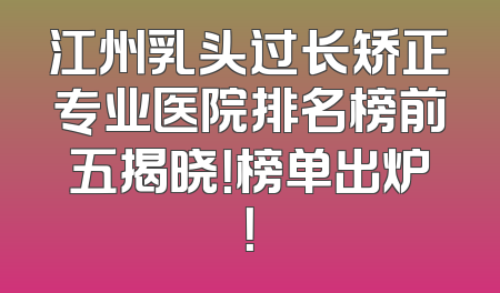 江州乳头过长矫正专业医院排名榜前五揭晓！榜单出炉！