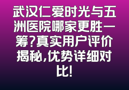 武汉仁爱时光与五洲医院哪家更胜一筹？真实用户评价揭秘，优势详细对比！