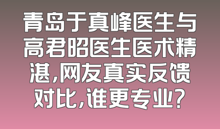 青岛于真峰医生与高君昭医生医术精湛，网友真实反馈对比，谁更专业？