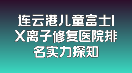 连云港儿童富士IX离子修复医院排名实力探知
