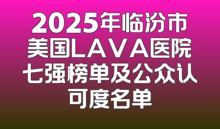 2025年临汾市美国LAVA医院七强榜单及公众认可度名单